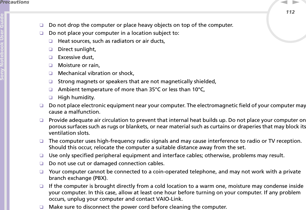 Sony Notebook User GuidePrecautions112nN❑Do not drop the computer or place heavy objects on top of the computer.❑Do not place your computer in a location subject to: ❑Heat sources, such as radiators or air ducts,❑Direct sunlight,❑Excessive dust,❑Moisture or rain,❑Mechanical vibration or shock,❑Strong magnets or speakers that are not magnetically shielded,❑Ambient temperature of more than 35°C or less than 10°C,❑High humidity.❑Do not place electronic equipment near your computer. The electromagnetic field of your computer may cause a malfunction.❑Provide adequate air circulation to prevent that internal heat builds up. Do not place your computer on porous surfaces such as rugs or blankets, or near material such as curtains or draperies that may block its ventilation slots.❑The computer uses high-frequency radio signals and may cause interference to radio or TV reception. Should this occur, relocate the computer a suitable distance away from the set.❑Use only specified peripheral equipment and interface cables; otherwise, problems may result.❑Do not use cut or damaged connection cables.❑Your computer cannot be connected to a coin-operated telephone, and may not work with a private branch exchange (PBX).❑If the computer is brought directly from a cold location to a warm one, moisture may condense inside your computer. In this case, allow at least one hour before turning on your computer. If any problem occurs, unplug your computer and contact VAIO-Link.❑Make sure to disconnect the power cord before cleaning the computer.