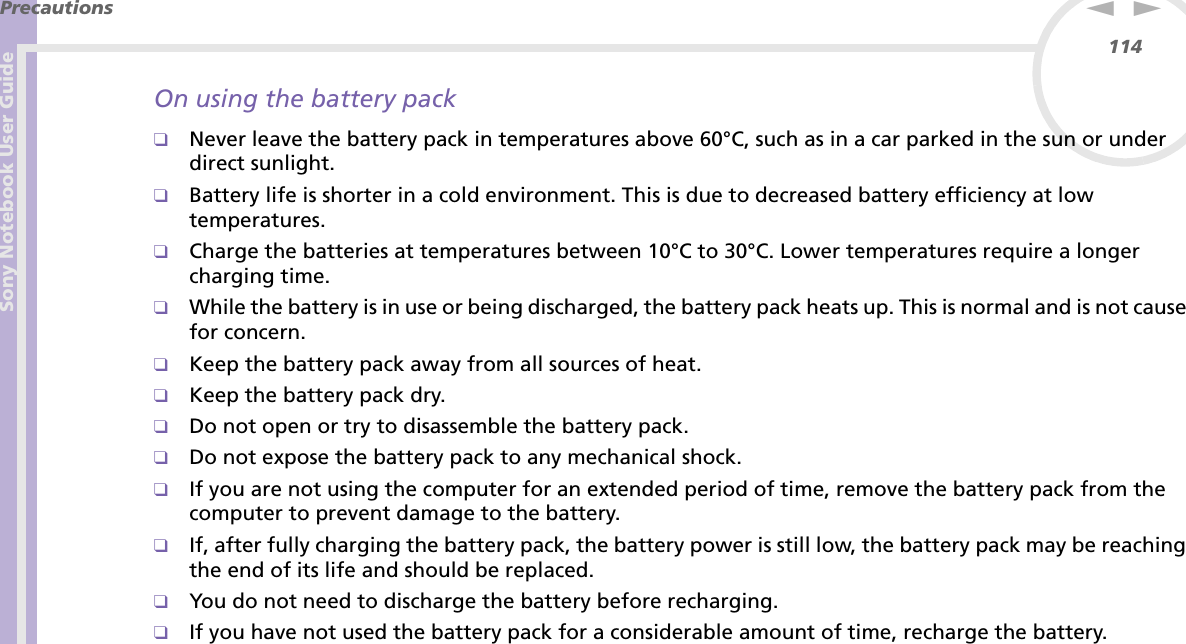 Sony Notebook User GuidePrecautions114nNOn using the battery pack❑Never leave the battery pack in temperatures above 60°C, such as in a car parked in the sun or under direct sunlight.❑Battery life is shorter in a cold environment. This is due to decreased battery efficiency at low temperatures.❑Charge the batteries at temperatures between 10°C to 30°C. Lower temperatures require a longer charging time.❑While the battery is in use or being discharged, the battery pack heats up. This is normal and is not cause for concern.❑Keep the battery pack away from all sources of heat.❑Keep the battery pack dry.❑Do not open or try to disassemble the battery pack.❑Do not expose the battery pack to any mechanical shock.❑If you are not using the computer for an extended period of time, remove the battery pack from the computer to prevent damage to the battery.❑If, after fully charging the battery pack, the battery power is still low, the battery pack may be reaching the end of its life and should be replaced.❑You do not need to discharge the battery before recharging.❑If you have not used the battery pack for a considerable amount of time, recharge the battery.