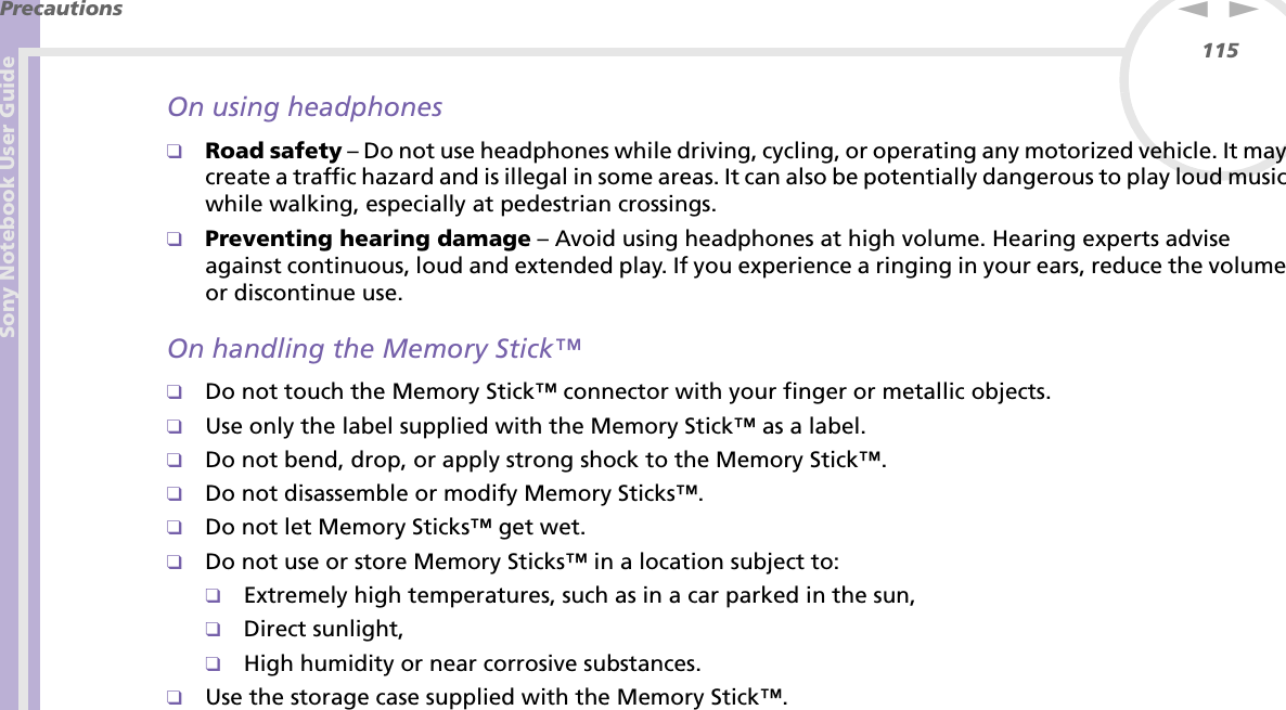 Sony Notebook User GuidePrecautions115nNOn using headphones❑Road safety – Do not use headphones while driving, cycling, or operating any motorized vehicle. It may create a traffic hazard and is illegal in some areas. It can also be potentially dangerous to play loud music while walking, especially at pedestrian crossings. ❑Preventing hearing damage – Avoid using headphones at high volume. Hearing experts advise against continuous, loud and extended play. If you experience a ringing in your ears, reduce the volume or discontinue use.On handling the Memory Stick™❑Do not touch the Memory Stick™ connector with your finger or metallic objects.❑Use only the label supplied with the Memory Stick™ as a label.❑Do not bend, drop, or apply strong shock to the Memory Stick™.❑Do not disassemble or modify Memory Sticks™.❑Do not let Memory Sticks™ get wet.❑Do not use or store Memory Sticks™ in a location subject to:❑Extremely high temperatures, such as in a car parked in the sun,❑Direct sunlight,❑High humidity or near corrosive substances.❑Use the storage case supplied with the Memory Stick™.