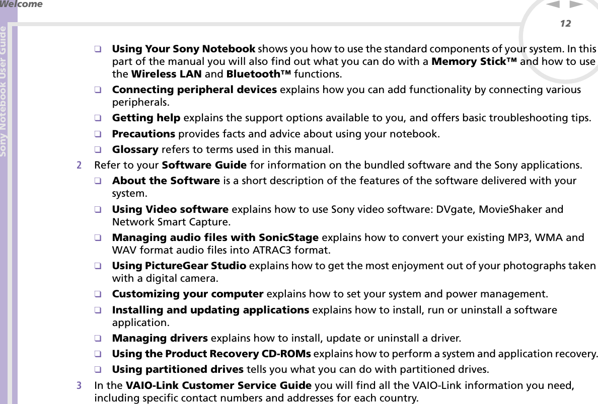 Sony Notebook User GuideWelcome12nN❑Using Your Sony Notebook shows you how to use the standard components of your system. In this part of the manual you will also find out what you can do with a Memory Stick™ and how to use the Wireless LAN and Bluetooth™ functions.❑Connecting peripheral devices explains how you can add functionality by connecting various peripherals.❑Getting help explains the support options available to you, and offers basic troubleshooting tips.❑Precautions provides facts and advice about using your notebook.❑Glossary refers to terms used in this manual.2Refer to your Software Guide for information on the bundled software and the Sony applications.❑About the Software is a short description of the features of the software delivered with your system.❑Using Video software explains how to use Sony video software: DVgate, MovieShaker and Network Smart Capture.❑Managing audio files with SonicStage explains how to convert your existing MP3, WMA and WAV format audio files into ATRAC3 format.❑Using PictureGear Studio explains how to get the most enjoyment out of your photographs taken with a digital camera.❑Customizing your computer explains how to set your system and power management.❑Installing and updating applications explains how to install, run or uninstall a software application.❑Managing drivers explains how to install, update or uninstall a driver.❑Using the Product Recovery CD-ROMs explains how to perform a system and application recovery.❑Using partitioned drives tells you what you can do with partitioned drives.3In the VAIO-Link Customer Service Guide you will find all the VAIO-Link information you need, including specific contact numbers and addresses for each country.