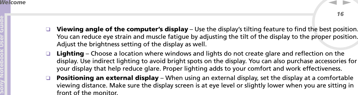 Sony Notebook User GuideWelcome16nN❑Viewing angle of the computer’s display – Use the display’s tilting feature to find the best position. You can reduce eye strain and muscle fatigue by adjusting the tilt of the display to the proper position. Adjust the brightness setting of the display as well.❑Lighting – Choose a location where windows and lights do not create glare and reflection on the display. Use indirect lighting to avoid bright spots on the display. You can also purchase accessories for your display that help reduce glare. Proper lighting adds to your comfort and work effectiveness. ❑Positioning an external display – When using an external display, set the display at a comfortable viewing distance. Make sure the display screen is at eye level or slightly lower when you are sitting in front of the monitor.