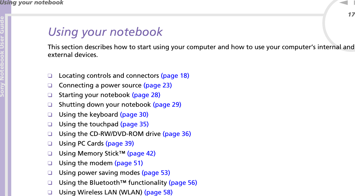 Sony Notebook User GuideUsing your notebook17nNUsing your notebookThis section describes how to start using your computer and how to use your computer’s internal and external devices.❑Locating controls and connectors (page 18)❑Connecting a power source (page 23)❑Starting your notebook (page 28)❑Shutting down your notebook (page 29)❑Using the keyboard (page 30)❑Using the touchpad (page 35)❑Using the CD-RW/DVD-ROM drive (page 36)❑Using PC Cards (page 39)❑Using Memory Stick™ (page 42)❑Using the modem (page 51)❑Using power saving modes (page 53)❑Using the Bluetooth™ functionality (page 56)❑Using Wireless LAN (WLAN) (page 58)