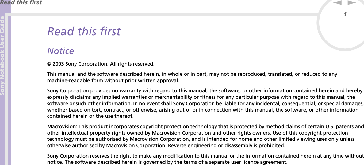 Sony Notebook User GuideRead this first1nNRead this firstNotice© 2003 Sony Corporation. All rights reserved.This manual and the software described herein, in whole or in part, may not be reproduced, translated, or reduced to any machine-readable form without prior written approval.Sony Corporation provides no warranty with regard to this manual, the software, or other information contained herein and hereby expressly disclaims any implied warranties or merchantability or fitness for any particular purpose with regard to this manual, the software or such other information. In no event shall Sony Corporation be liable for any incidental, consequential, or special damages, whether based on tort, contract, or otherwise, arising out of or in connection with this manual, the software, or other information contained herein or the use thereof.Macrovision: This product incorporates copyright protection technology that is protected by method claims of certain U.S. patents and other intellectual property rights owned by Macrovision Corporation and other rights owners. Use of this copyright protection technology must be authorised by Macrovision Corporation, and is intended for home and other limited viewing uses only unless otherwise authorised by Macrovision Corporation. Reverse engineering or disassembly is prohibited.Sony Corporation reserves the right to make any modification to this manual or the information contained herein at any time without notice. The software described herein is governed by the terms of a separate user licence agreement.