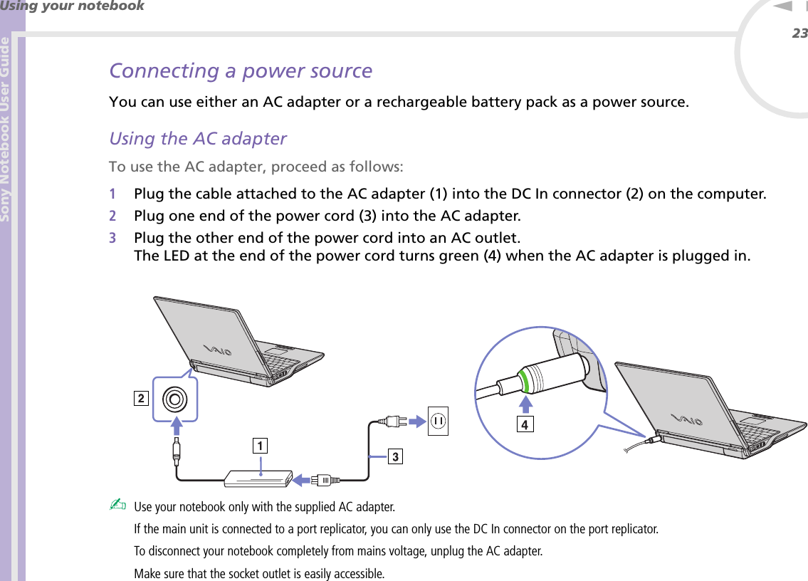 Sony Notebook User GuideUsing your notebook23nNConnecting a power sourceYou can use either an AC adapter or a rechargeable battery pack as a power source.Using the AC adapterTo use the AC adapter, proceed as follows:1Plug the cable attached to the AC adapter (1) into the DC In connector (2) on the computer.2Plug one end of the power cord (3) into the AC adapter.3Plug the other end of the power cord into an AC outlet.The LED at the end of the power cord turns green (4) when the AC adapter is plugged in. ✍Use your notebook only with the supplied AC adapter.If the main unit is connected to a port replicator, you can only use the DC In connector on the port replicator.To disconnect your notebook completely from mains voltage, unplug the AC adapter.Make sure that the socket outlet is easily accessible.