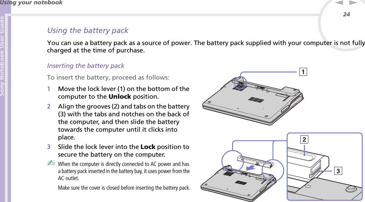 Sony Notebook User GuideUsing your notebook24nNUsing the battery packYou can use a battery pack as a source of power. The battery pack supplied with your computer is not fully charged at the time of purchase.Inserting the battery packTo insert the battery, proceed as follows:1Move the lock lever (1) on the bottom of the computer to the Unlock position.2Align the grooves (2) and tabs on the battery (3) with the tabs and notches on the back of the computer, and then slide the battery towards the computer until it clicks into place.3Slide the lock lever into the Lock position to secure the battery on the computer.✍When the computer is directly connected to AC power and has a battery pack inserted in the battery bay, it uses power from the AC outlet.Make sure the cover is closed before inserting the battery pack.