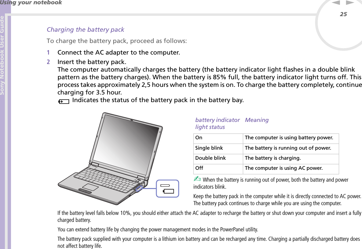 Sony Notebook User GuideUsing your notebook25nNCharging the battery packTo charge the battery pack, proceed as follows:1Connect the AC adapter to the computer. 2Insert the battery pack.The computer automatically charges the battery (the battery indicator light flashes in a double blink pattern as the battery charges). When the battery is 85% full, the battery indicator light turns off. This process takes approximately 2,5 hours when the system is on. To charge the battery completely, continue charging for 3.5 hour. Indicates the status of the battery pack in the battery bay. ✍ When the battery is running out of power, both the battery and power indicators blink.Keep the battery pack in the computer while it is directly connected to AC power. The battery pack continues to charge while you are using the computer.If the battery level falls below 10%, you should either attach the AC adapter to recharge the battery or shut down your computer and insert a fully charged battery.You can extend battery life by changing the power management modes in the PowerPanel utility.The battery pack supplied with your computer is a lithium ion battery and can be recharged any time. Charging a partially discharged battery does not affect battery life.battery indicator light statusMeaningOn The computer is using battery power.Single blink The battery is running out of power.Double blink The battery is charging.Off The computer is using AC power.