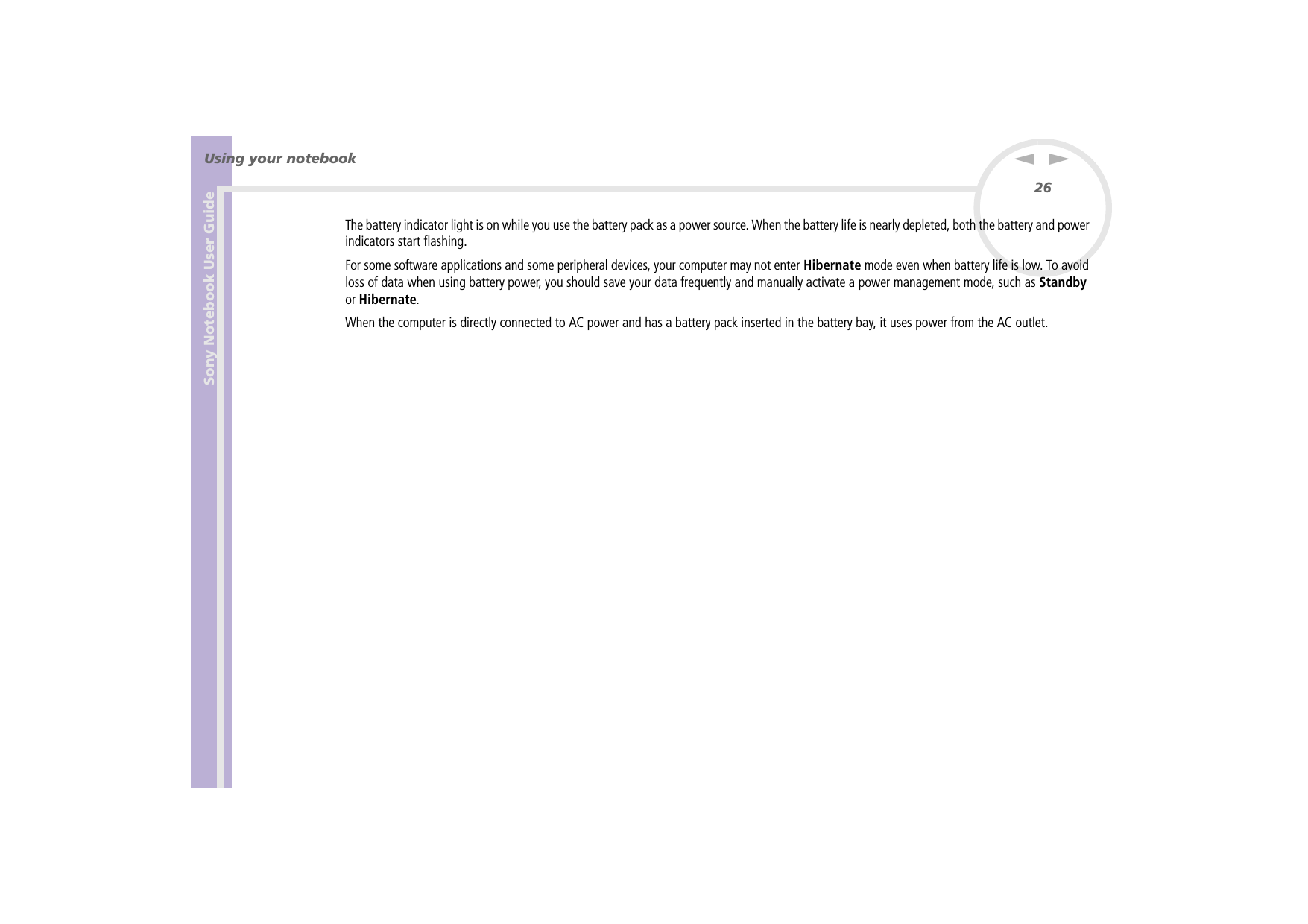 Sony Notebook User GuideUsing your notebook26nNThe battery indicator light is on while you use the battery pack as a power source. When the battery life is nearly depleted, both the battery and power indicators start flashing.For some software applications and some peripheral devices, your computer may not enter Hibernate mode even when battery life is low. To avoid loss of data when using battery power, you should save your data frequently and manually activate a power management mode, such as Standby or Hibernate.When the computer is directly connected to AC power and has a battery pack inserted in the battery bay, it uses power from the AC outlet.