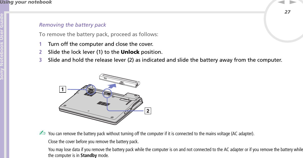 Sony Notebook User GuideUsing your notebook27nNRemoving the battery packTo remove the battery pack, proceed as follows:1Turn off the computer and close the cover.2Slide the lock lever (1) to the Unlock position.3Slide and hold the release lever (2) as indicated and slide the battery away from the computer. ✍You can remove the battery pack without turning off the computer if it is connected to the mains voltage (AC adapter).Close the cover before you remove the battery pack.You may lose data if you remove the battery pack while the computer is on and not connected to the AC adapter or if you remove the battery while the computer is in Standby mode.