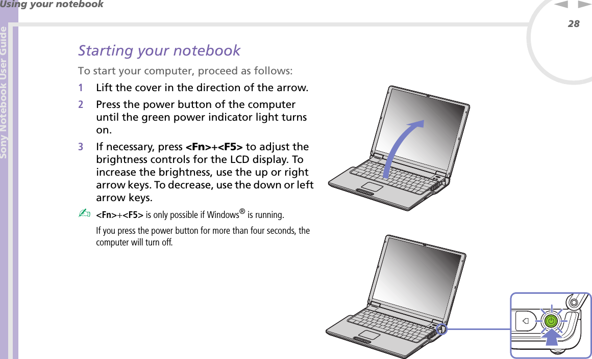 Sony Notebook User GuideUsing your notebook28nNStarting your notebookTo start your computer, proceed as follows:1Lift the cover in the direction of the arrow.2Press the power button of the computer until the green power indicator light turns on.3If necessary, press &lt;Fn&gt;+&lt;F5&gt; to adjust the brightness controls for the LCD display. To increase the brightness, use the up or right arrow keys. To decrease, use the down or left arrow keys.✍&lt;Fn&gt;+&lt;F5&gt; is only possible if Windows® is running.If you press the power button for more than four seconds, the computer will turn off.