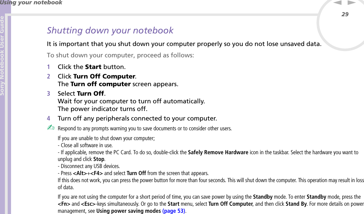 Sony Notebook User GuideUsing your notebook29nNShutting down your notebookIt is important that you shut down your computer properly so you do not lose unsaved data.To shut down your computer, proceed as follows:1Click the Start button.2Click Turn Off Computer.The Turn off computer screen appears.3Select Turn Off.Wait for your computer to turn off automatically.The power indicator turns off.4Turn off any peripherals connected to your computer.✍Respond to any prompts warning you to save documents or to consider other users.If you are unable to shut down your computer;- Close all software in use.- If applicable, remove the PC Card. To do so, double-click the Safely Remove Hardware icon in the taskbar. Select the hardware you want to unplug and click Stop.- Disconnect any USB devices.- Press &lt;Alt&gt;+&lt;F4&gt; and select Turn Off from the screen that appears.If this does not work, you can press the power button for more than four seconds. This will shut down the computer. This operation may result in loss of data.If you are not using the computer for a short period of time, you can save power by using the Standby mode. To enter Standby mode, press the &lt;Fn&gt; and &lt;Esc&gt;-keys simultaneously. Or go to the Start menu, select Turn Off Computer, and then click Stand By. For more details on power management, see Using power saving modes (page 53).