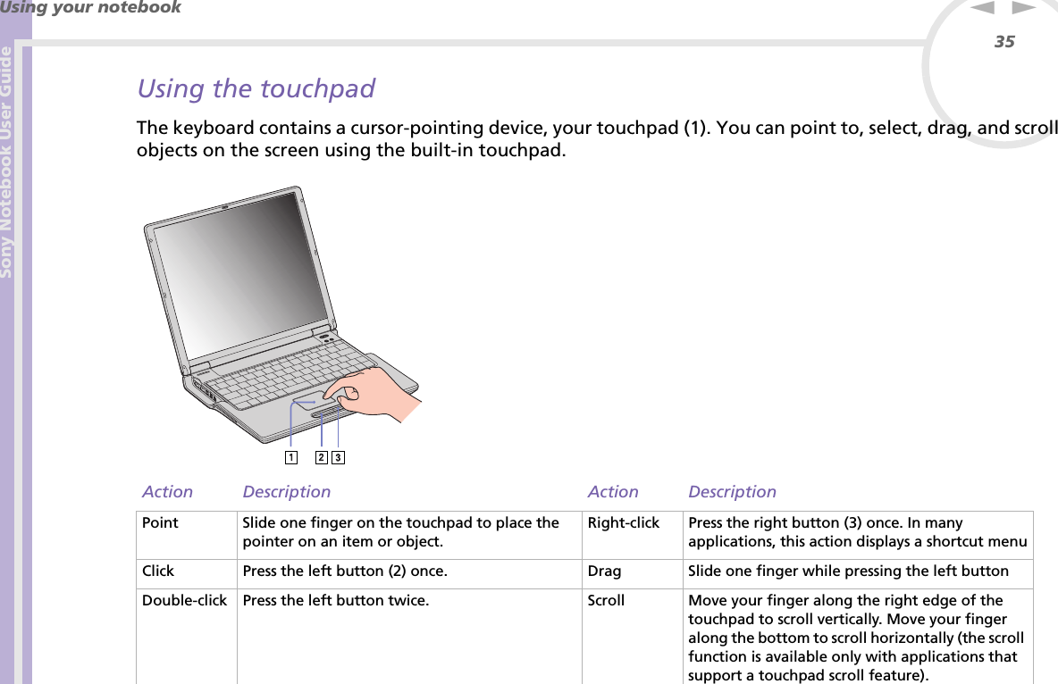 Sony Notebook User GuideUsing your notebook35nNUsing the touchpadThe keyboard contains a cursor-pointing device, your touchpad (1). You can point to, select, drag, and scroll objects on the screen using the built-in touchpad. Action Description Action DescriptionPoint Slide one finger on the touchpad to place the pointer on an item or object.Right-click Press the right button (3) once. In many applications, this action displays a shortcut menuClick Press the left button (2) once. Drag Slide one finger while pressing the left buttonDouble-click Press the left button twice. Scroll Move your finger along the right edge of the touchpad to scroll vertically. Move your finger along the bottom to scroll horizontally (the scroll function is available only with applications that support a touchpad scroll feature).