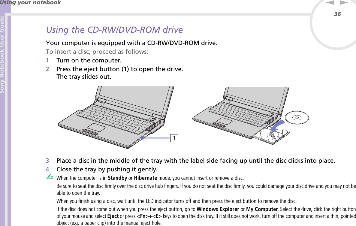 Sony Notebook User GuideUsing your notebook36nNUsing the CD-RW/DVD-ROM driveYour computer is equipped with a CD-RW/DVD-ROM drive.To insert a disc, proceed as follows:1Turn on the computer.2Press the eject button (1) to open the drive.The tray slides out. 3Place a disc in the middle of the tray with the label side facing up until the disc clicks into place.4Close the tray by pushing it gently.✍When the computer is in Standby or Hibernate mode, you cannot insert or remove a disc.Be sure to seat the disc firmly over the disc drive hub fingers. If you do not seat the disc firmly, you could damage your disc drive and you may not be able to open the tray.When you finish using a disc, wait until the LED indicator turns off and then press the eject button to remove the disc.If the disc does not come out when you press the eject button, go to Windows Explorer or My Computer. Select the drive, click the right button of your mouse and select Eject or press &lt;Fn&gt;+&lt;E&gt; keys to open the disk tray. If it still does not work, turn off the computer and insert a thin, pointed object (e.g. a paper clip) into the manual eject hole.