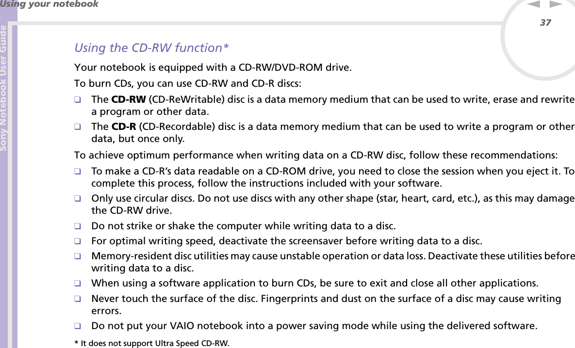 Sony Notebook User GuideUsing your notebook37nNUsing the CD-RW function*Your notebook is equipped with a CD-RW/DVD-ROM drive.To burn CDs, you can use CD-RW and CD-R discs:❑The CD-RW (CD-ReWritable) disc is a data memory medium that can be used to write, erase and rewrite a program or other data.❑The CD-R (CD-Recordable) disc is a data memory medium that can be used to write a program or other data, but once only.To achieve optimum performance when writing data on a CD-RW disc, follow these recommendations:❑To make a CD-R’s data readable on a CD-ROM drive, you need to close the session when you eject it. To complete this process, follow the instructions included with your software.❑Only use circular discs. Do not use discs with any other shape (star, heart, card, etc.), as this may damage the CD-RW drive.❑Do not strike or shake the computer while writing data to a disc.❑For optimal writing speed, deactivate the screensaver before writing data to a disc.❑Memory-resident disc utilities may cause unstable operation or data loss. Deactivate these utilities before writing data to a disc.❑When using a software application to burn CDs, be sure to exit and close all other applications.❑Never touch the surface of the disc. Fingerprints and dust on the surface of a disc may cause writing errors.❑Do not put your VAIO notebook into a power saving mode while using the delivered software.* It does not support Ultra Speed CD-RW.