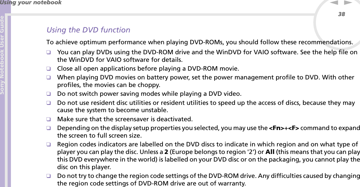 Sony Notebook User GuideUsing your notebook38nNUsing the DVD functionTo achieve optimum performance when playing DVD-ROMs, you should follow these recommendations.❑You can play DVDs using the DVD-ROM drive and the WinDVD for VAIO software. See the help file on the WinDVD for VAIO software for details.❑Close all open applications before playing a DVD-ROM movie.❑When playing DVD movies on battery power, set the power management profile to DVD. With other profiles, the movies can be choppy.❑Do not switch power saving modes while playing a DVD video.❑Do not use resident disc utilities or resident utilities to speed up the access of discs, because they may cause the system to become unstable.❑Make sure that the screensaver is deactivated.❑Depending on the display setup properties you selected, you may use the &lt;Fn&gt;+&lt;F&gt; command to expand the screen to full screen size.❑Region codes indicators are labelled on the DVD discs to indicate in which region and on what type of player you can play the disc. Unless a 2 (Europe belongs to region &apos;2&apos;) or All (this means that you can play this DVD everywhere in the world) is labelled on your DVD disc or on the packaging, you cannot play the disc on this player.❑Do not try to change the region code settings of the DVD-ROM drive. Any difficulties caused by changing the region code settings of DVD-ROM drive are out of warranty.