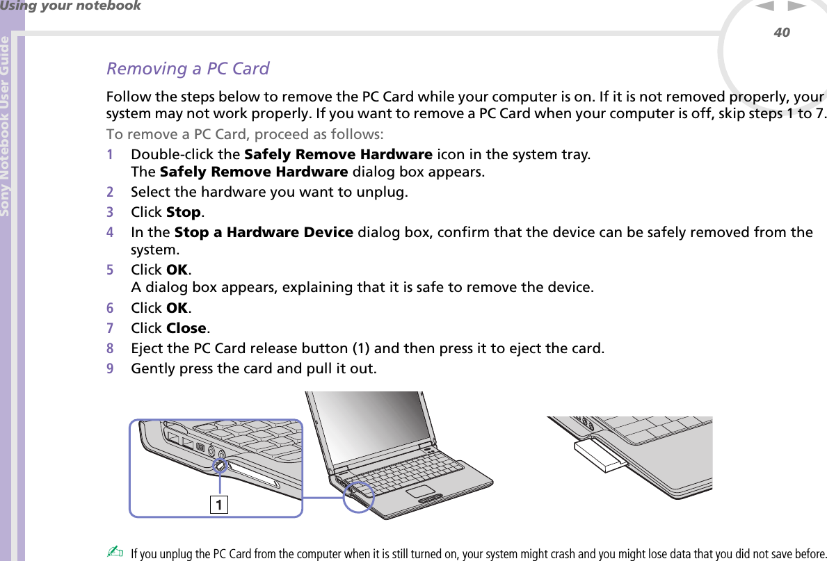 Sony Notebook User GuideUsing your notebook40nNRemoving a PC CardFollow the steps below to remove the PC Card while your computer is on. If it is not removed properly, your system may not work properly. If you want to remove a PC Card when your computer is off, skip steps 1 to 7.To remove a PC Card, proceed as follows:1Double-click the Safely Remove Hardware icon in the system tray.The Safely Remove Hardware dialog box appears.2Select the hardware you want to unplug.3Click Stop.4In the Stop a Hardware Device dialog box, confirm that the device can be safely removed from the system.5Click OK.A dialog box appears, explaining that it is safe to remove the device.6Click OK.7Click Close.8Eject the PC Card release button (1) and then press it to eject the card.9Gently press the card and pull it out.✍If you unplug the PC Card from the computer when it is still turned on, your system might crash and you might lose data that you did not save before.