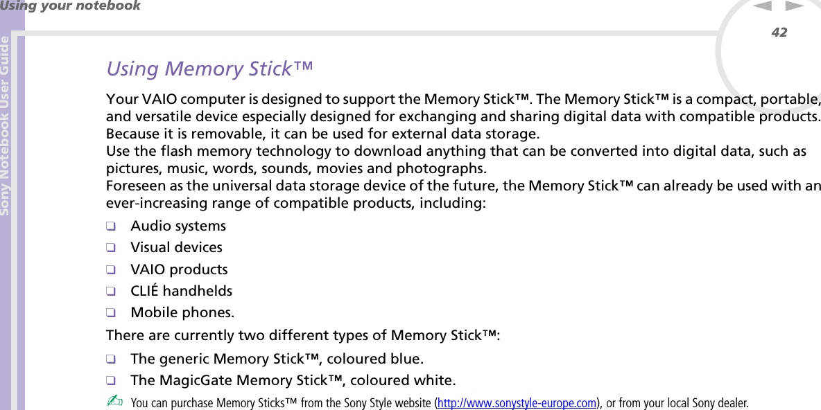 Sony Notebook User GuideUsing your notebook42nNUsing Memory Stick™Your VAIO computer is designed to support the Memory Stick™. The Memory Stick™ is a compact, portable, and versatile device especially designed for exchanging and sharing digital data with compatible products. Because it is removable, it can be used for external data storage.Use the flash memory technology to download anything that can be converted into digital data, such as pictures, music, words, sounds, movies and photographs.Foreseen as the universal data storage device of the future, the Memory Stick™ can already be used with an ever-increasing range of compatible products, including:❑Audio systems❑Visual devices❑VAIO products❑CLIÉ handhelds❑Mobile phones.There are currently two different types of Memory Stick™:❑The generic Memory Stick™, coloured blue.❑The MagicGate Memory Stick™, coloured white.✍You can purchase Memory Sticks™ from the Sony Style website (http://www.sonystyle-europe.com), or from your local Sony dealer.