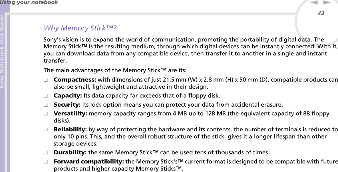 Sony Notebook User GuideUsing your notebook43nNWhy Memory Stick™?Sony&apos;s vision is to expand the world of communication, promoting the portability of digital data. The Memory Stick™ is the resulting medium, through which digital devices can be instantly connected. With it, you can download data from any compatible device, then transfer it to another in a single and instant transfer.The main advantages of the Memory Stick™ are its:❑Compactness: with dimensions of just 21.5 mm (W) x 2.8 mm (H) x 50 mm (D), compatible products can also be small, lightweight and attractive in their design.❑Capacity: Its data capacity far exceeds that of a floppy disk.❑Security: its lock option means you can protect your data from accidental erasure.❑Versatility: memory capacity ranges from 4 MB up to 128 MB (the equivalent capacity of 88 floppy disks).❑Reliability: by way of protecting the hardware and its contents, the number of terminals is reduced to only 10 pins. This, and the overall robust structure of the stick, gives it a longer lifespan than other storage devices.❑Durability: the same Memory Stick™ can be used tens of thousands of times.❑Forward compatibility: the Memory Stick&apos;s™ current format is designed to be compatible with future products and higher capacity Memory Sticks™.