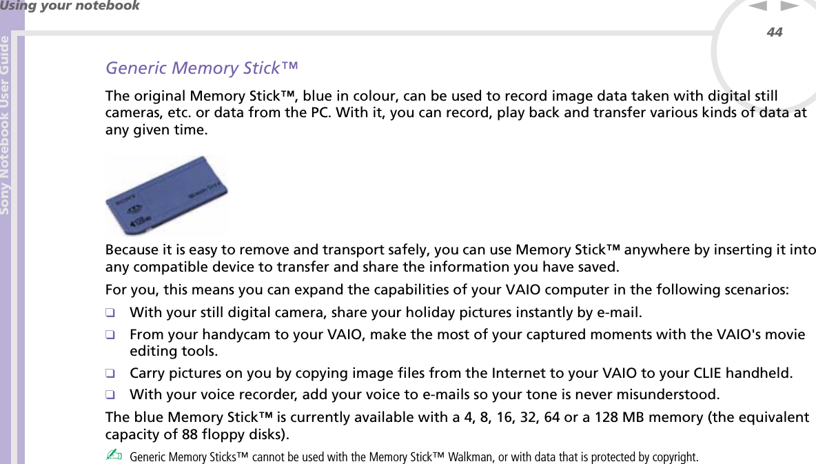 Sony Notebook User GuideUsing your notebook44nNGeneric Memory Stick™The original Memory Stick™, blue in colour, can be used to record image data taken with digital still cameras, etc. or data from the PC. With it, you can record, play back and transfer various kinds of data at any given time. Because it is easy to remove and transport safely, you can use Memory Stick™ anywhere by inserting it into any compatible device to transfer and share the information you have saved.For you, this means you can expand the capabilities of your VAIO computer in the following scenarios:❑With your still digital camera, share your holiday pictures instantly by e-mail.❑From your handycam to your VAIO, make the most of your captured moments with the VAIO&apos;s movie editing tools.❑Carry pictures on you by copying image files from the Internet to your VAIO to your CLIE handheld.❑With your voice recorder, add your voice to e-mails so your tone is never misunderstood.The blue Memory Stick™ is currently available with a 4, 8, 16, 32, 64 or a 128 MB memory (the equivalent capacity of 88 floppy disks).✍Generic Memory Sticks™ cannot be used with the Memory Stick™ Walkman, or with data that is protected by copyright.