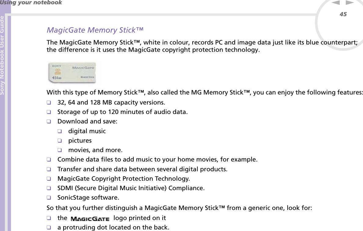 Sony Notebook User GuideUsing your notebook45nNMagicGate Memory Stick™The MagicGate Memory Stick™, white in colour, records PC and image data just like its blue counterpart; the difference is it uses the MagicGate copyright protection technology. With this type of Memory Stick™, also called the MG Memory Stick™, you can enjoy the following features:❑32, 64 and 128 MB capacity versions.❑Storage of up to 120 minutes of audio data.❑Download and save:❑digital music❑pictures❑movies, and more.❑Combine data files to add music to your home movies, for example.❑Transfer and share data between several digital products.❑MagicGate Copyright Protection Technology.❑SDMI (Secure Digital Music Initiative) Compliance.❑SonicStage software.So that you further distinguish a MagicGate Memory Stick™ from a generic one, look for:❑the   logo printed on it❑a protruding dot located on the back.