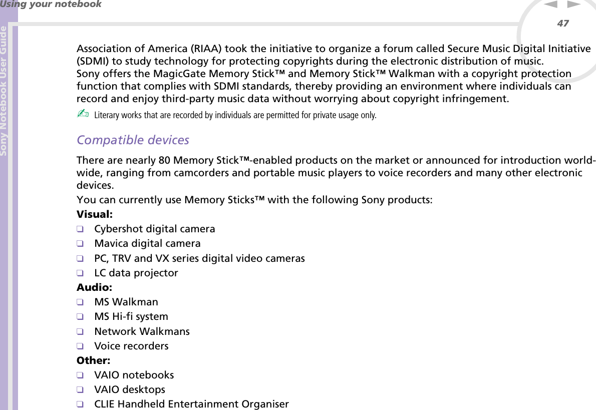 Sony Notebook User GuideUsing your notebook47nNAssociation of America (RIAA) took the initiative to organize a forum called Secure Music Digital Initiative (SDMI) to study technology for protecting copyrights during the electronic distribution of music.Sony offers the MagicGate Memory Stick™ and Memory Stick™ Walkman with a copyright protection function that complies with SDMI standards, thereby providing an environment where individuals can record and enjoy third-party music data without worrying about copyright infringement.✍Literary works that are recorded by individuals are permitted for private usage only.Compatible devicesThere are nearly 80 Memory Stick™-enabled products on the market or announced for introduction world-wide, ranging from camcorders and portable music players to voice recorders and many other electronic devices.You can currently use Memory Sticks™ with the following Sony products:Visual:❑Cybershot digital camera❑Mavica digital camera❑PC, TRV and VX series digital video cameras❑LC data projectorAudio:❑MS Walkman❑MS Hi-fi system❑Network Walkmans❑Voice recordersOther:❑VAIO notebooks❑VAIO desktops❑CLIE Handheld Entertainment Organiser