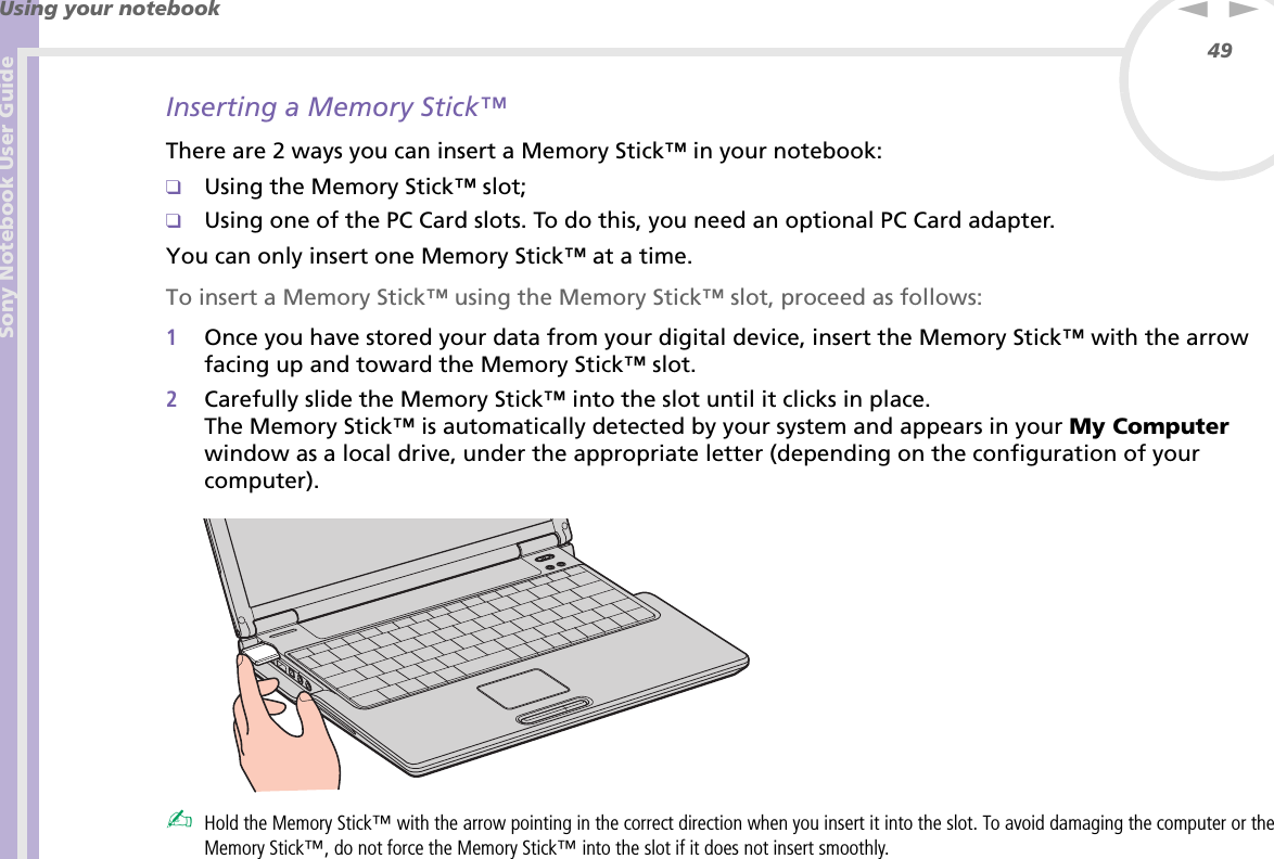 Sony Notebook User GuideUsing your notebook49nNInserting a Memory Stick™There are 2 ways you can insert a Memory Stick™ in your notebook:❑Using the Memory Stick™ slot;❑Using one of the PC Card slots. To do this, you need an optional PC Card adapter.You can only insert one Memory Stick™ at a time.To insert a Memory Stick™ using the Memory Stick™ slot, proceed as follows:1Once you have stored your data from your digital device, insert the Memory Stick™ with the arrow facing up and toward the Memory Stick™ slot.2Carefully slide the Memory Stick™ into the slot until it clicks in place.The Memory Stick™ is automatically detected by your system and appears in your My Computer window as a local drive, under the appropriate letter (depending on the configuration of your computer). ✍Hold the Memory Stick™ with the arrow pointing in the correct direction when you insert it into the slot. To avoid damaging the computer or the Memory Stick™, do not force the Memory Stick™ into the slot if it does not insert smoothly.