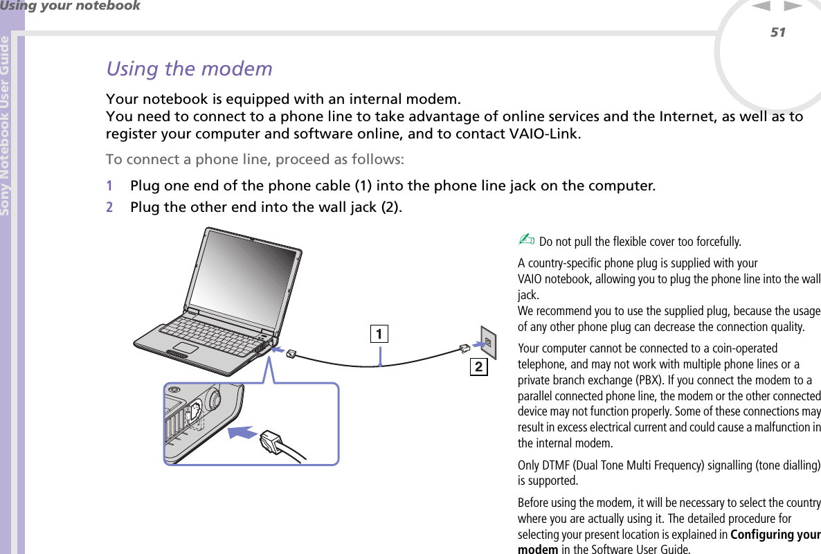 Sony Notebook User GuideUsing your notebook51nNUsing the modemYour notebook is equipped with an internal modem. You need to connect to a phone line to take advantage of online services and the Internet, as well as to register your computer and software online, and to contact VAIO-Link.To connect a phone line, proceed as follows:1Plug one end of the phone cable (1) into the phone line jack on the computer.2Plug the other end into the wall jack (2). ✍ Do not pull the flexible cover too forcefully.A country-specific phone plug is supplied with your VAIO notebook, allowing you to plug the phone line into the wall jack.We recommend you to use the supplied plug, because the usage of any other phone plug can decrease the connection quality.Your computer cannot be connected to a coin-operated telephone, and may not work with multiple phone lines or a private branch exchange (PBX). If you connect the modem to a parallel connected phone line, the modem or the other connected device may not function properly. Some of these connections may result in excess electrical current and could cause a malfunction in the internal modem.Only DTMF (Dual Tone Multi Frequency) signalling (tone dialling) is supported.Before using the modem, it will be necessary to select the country where you are actually using it. The detailed procedure for selecting your present location is explained in Configuring your modem in the Software User Guide.