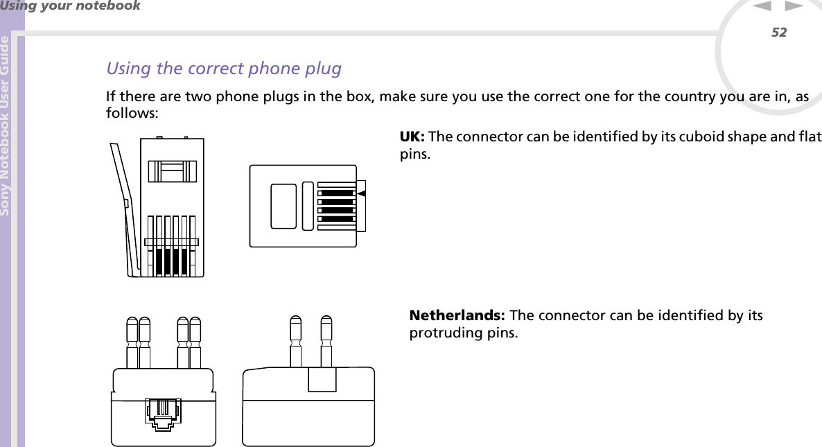 Sony Notebook User GuideUsing your notebook52nNUsing the correct phone plugIf there are two phone plugs in the box, make sure you use the correct one for the country you are in, as follows:UK: The connector can be identified by its cuboid shape and flat pins.Netherlands: The connector can be identified by its protruding pins.