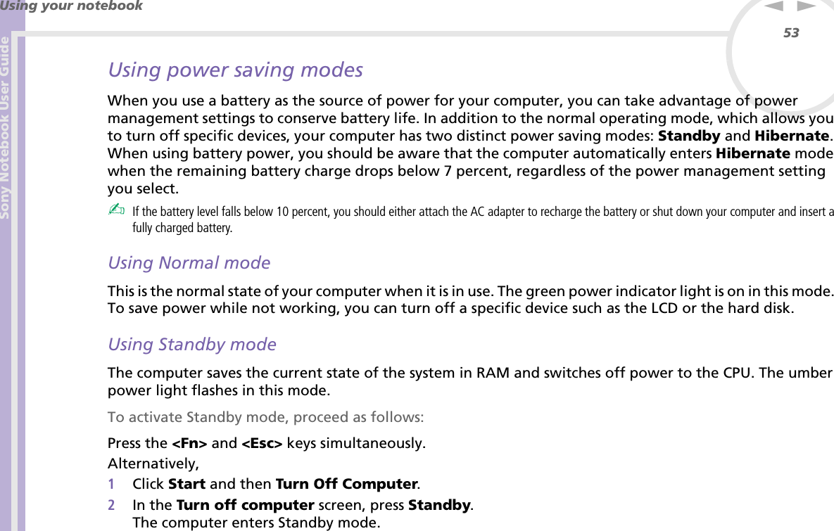 Sony Notebook User GuideUsing your notebook53nNUsing power saving modesWhen you use a battery as the source of power for your computer, you can take advantage of power management settings to conserve battery life. In addition to the normal operating mode, which allows you to turn off specific devices, your computer has two distinct power saving modes: Standby and Hibernate. When using battery power, you should be aware that the computer automatically enters Hibernate mode when the remaining battery charge drops below 7 percent, regardless of the power management setting you select.✍If the battery level falls below 10 percent, you should either attach the AC adapter to recharge the battery or shut down your computer and insert a fully charged battery.Using Normal modeThis is the normal state of your computer when it is in use. The green power indicator light is on in this mode. To save power while not working, you can turn off a specific device such as the LCD or the hard disk.Using Standby modeThe computer saves the current state of the system in RAM and switches off power to the CPU. The umber power light flashes in this mode.To activate Standby mode, proceed as follows:Press the &lt;Fn&gt; and &lt;Esc&gt; keys simultaneously.Alternatively,1Click Start and then Turn Off Computer.2In the Turn off computer screen, press Standby.The computer enters Standby mode.