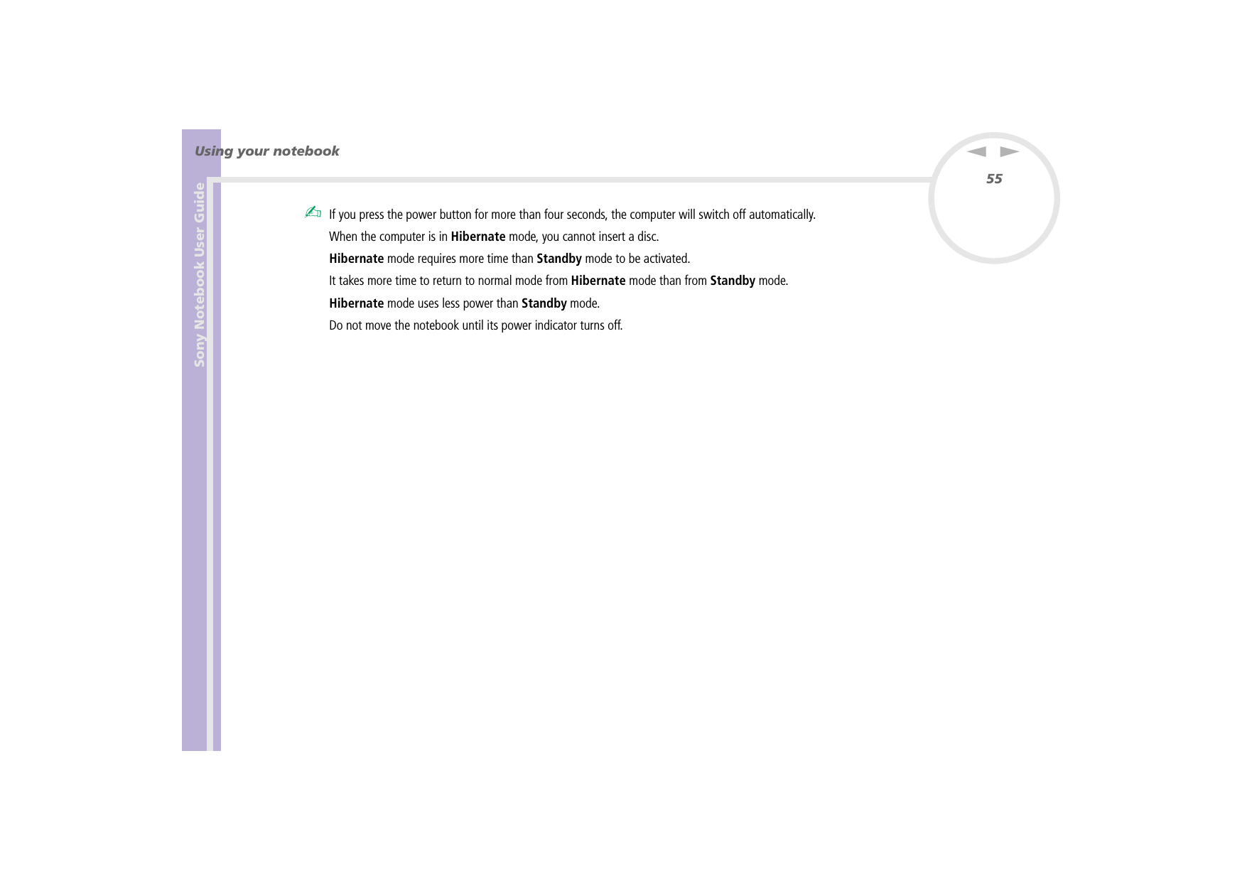 Sony Notebook User GuideUsing your notebook55nN✍If you press the power button for more than four seconds, the computer will switch off automatically.When the computer is in Hibernate mode, you cannot insert a disc.Hibernate mode requires more time than Standby mode to be activated.It takes more time to return to normal mode from Hibernate mode than from Standby mode.Hibernate mode uses less power than Standby mode.Do not move the notebook until its power indicator turns off.