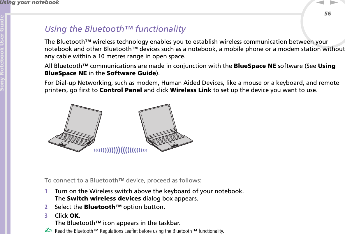 Sony Notebook User GuideUsing your notebook56nNUsing the Bluetooth™ functionalityThe Bluetooth™ wireless technology enables you to establish wireless communication between your notebook and other Bluetooth™ devices such as a notebook, a mobile phone or a modem station without any cable within a 10 metres range in open space.All Bluetooth™ communications are made in conjunction with the BlueSpace NE software (See Using BlueSpace NE in the Software Guide).For Dial-up Networking, such as modem, Human Aided Devices, like a mouse or a keyboard, and remote printers, go first to Control Panel and click Wireless Link to set up the device you want to use. To connect to a Bluetooth™ device, proceed as follows:1Turn on the Wireless switch above the keyboard of your notebook.The Switch wireless devices dialog box appears.2Select the Bluetooth™ option button.3Click OK.The Bluetooth™ icon appears in the taskbar.✍Read the Bluetooth™ Regulations Leaflet before using the Bluetooth™ functionality.