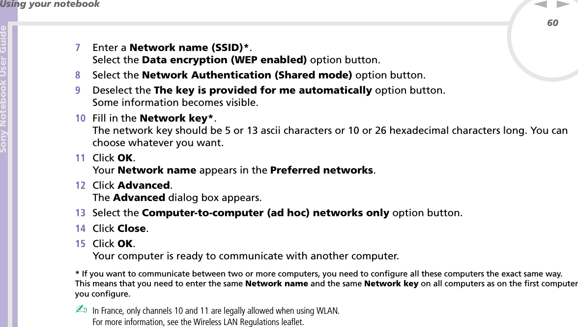 Sony Notebook User GuideUsing your notebook60nN7Enter a Network name (SSID)*.Select the Data encryption (WEP enabled) option button.8Select the Network Authentication (Shared mode) option button.9Deselect the The key is provided for me automatically option button.Some information becomes visible.10 Fill in the Network key*.The network key should be 5 or 13 ascii characters or 10 or 26 hexadecimal characters long. You can choose whatever you want.11 Click OK.Your Network name appears in the Preferred networks.12 Click Advanced.The Advanced dialog box appears.13 Select the Computer-to-computer (ad hoc) networks only option button.14 Click Close.15 Click OK.Your computer is ready to communicate with another computer.* If you want to communicate between two or more computers, you need to configure all these computers the exact same way.This means that you need to enter the same Network name and the same Network key on all computers as on the first computer you configure.✍In France, only channels 10 and 11 are legally allowed when using WLAN.For more information, see the Wireless LAN Regulations leaflet.