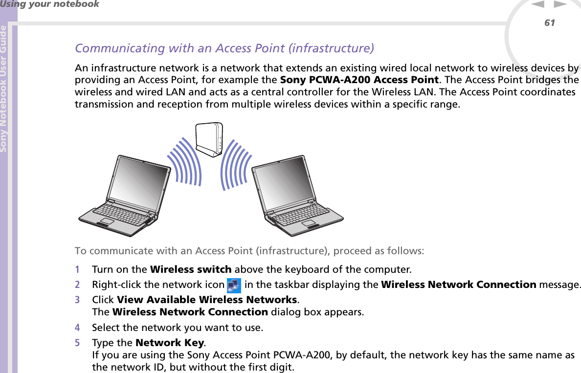 Sony Notebook User GuideUsing your notebook61nNCommunicating with an Access Point (infrastructure)An infrastructure network is a network that extends an existing wired local network to wireless devices by providing an Access Point, for example the Sony PCWA-A200 Access Point. The Access Point bridges the wireless and wired LAN and acts as a central controller for the Wireless LAN. The Access Point coordinates transmission and reception from multiple wireless devices within a specific range. To communicate with an Access Point (infrastructure), proceed as follows:1Turn on the Wireless switch above the keyboard of the computer.2Right-click the network icon   in the taskbar displaying the Wireless Network Connection message.3Click View Available Wireless Networks.The Wireless Network Connection dialog box appears.4Select the network you want to use.5Type the Network Key.If you are using the Sony Access Point PCWA-A200, by default, the network key has the same name as the network ID, but without the first digit.
