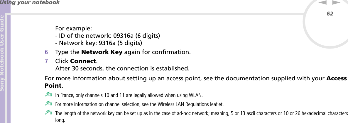 Sony Notebook User GuideUsing your notebook62nNFor example:- ID of the network: 09316a (6 digits)- Network key: 9316a (5 digits) 6Type the Network Key again for confirmation.7Click Connect.After 30 seconds, the connection is established.For more information about setting up an access point, see the documentation supplied with your Access Point.✍In France, only channels 10 and 11 are legally allowed when using WLAN. ✍For more information on channel selection, see the Wireless LAN Regulations leaflet.✍The length of the network key can be set up as in the case of ad-hoc network; meaning, 5 or 13 ascii characters or 10 or 26 hexadecimal characters long.