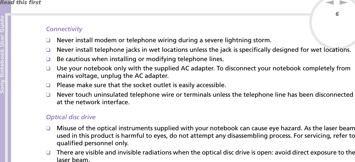 Sony Notebook User GuideRead this first6nNConnectivity❑Never install modem or telephone wiring during a severe lightning storm.❑Never install telephone jacks in wet locations unless the jack is specifically designed for wet locations.❑Be cautious when installing or modifying telephone lines.❑Use your notebook only with the supplied AC adapter. To disconnect your notebook completely from mains voltage, unplug the AC adapter.❑Please make sure that the socket outlet is easily accessible.❑Never touch uninsulated telephone wire or terminals unless the telephone line has been disconnected at the network interface.Optical disc drive❑Misuse of the optical instruments supplied with your notebook can cause eye hazard. As the laser beam used in this product is harmful to eyes, do not attempt any disassembling process. For servicing, refer to qualified personnel only.❑There are visible and invisible radiations when the optical disc drive is open: avoid direct exposure to the laser beam.