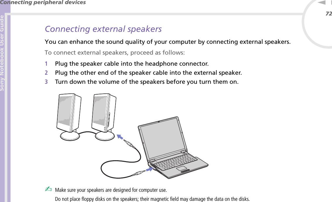 Sony Notebook User GuideConnecting peripheral devices72nNConnecting external speakersYou can enhance the sound quality of your computer by connecting external speakers.To connect external speakers, proceed as follows:1Plug the speaker cable into the headphone connector.2Plug the other end of the speaker cable into the external speaker.3Turn down the volume of the speakers before you turn them on. ✍Make sure your speakers are designed for computer use.Do not place floppy disks on the speakers; their magnetic field may damage the data on the disks.