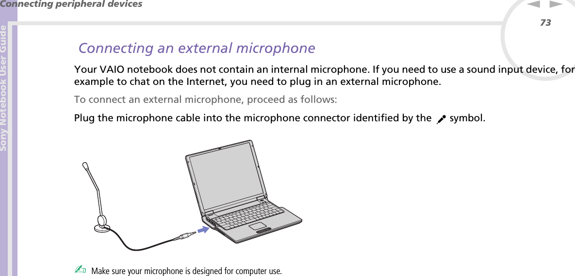 Sony Notebook User GuideConnecting peripheral devices73nN Connecting an external microphoneYour VAIO notebook does not contain an internal microphone. If you need to use a sound input device, for example to chat on the Internet, you need to plug in an external microphone.To connect an external microphone, proceed as follows:Plug the microphone cable into the microphone connector identified by the   symbol. ✍Make sure your microphone is designed for computer use.