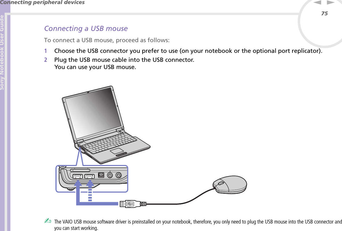 Sony Notebook User GuideConnecting peripheral devices75nNConnecting a USB mouseTo connect a USB mouse, proceed as follows:1Choose the USB connector you prefer to use (on your notebook or the optional port replicator).2Plug the USB mouse cable into the USB connector.You can use your USB mouse.✍The VAIO USB mouse software driver is preinstalled on your notebook, therefore, you only need to plug the USB mouse into the USB connector and you can start working.