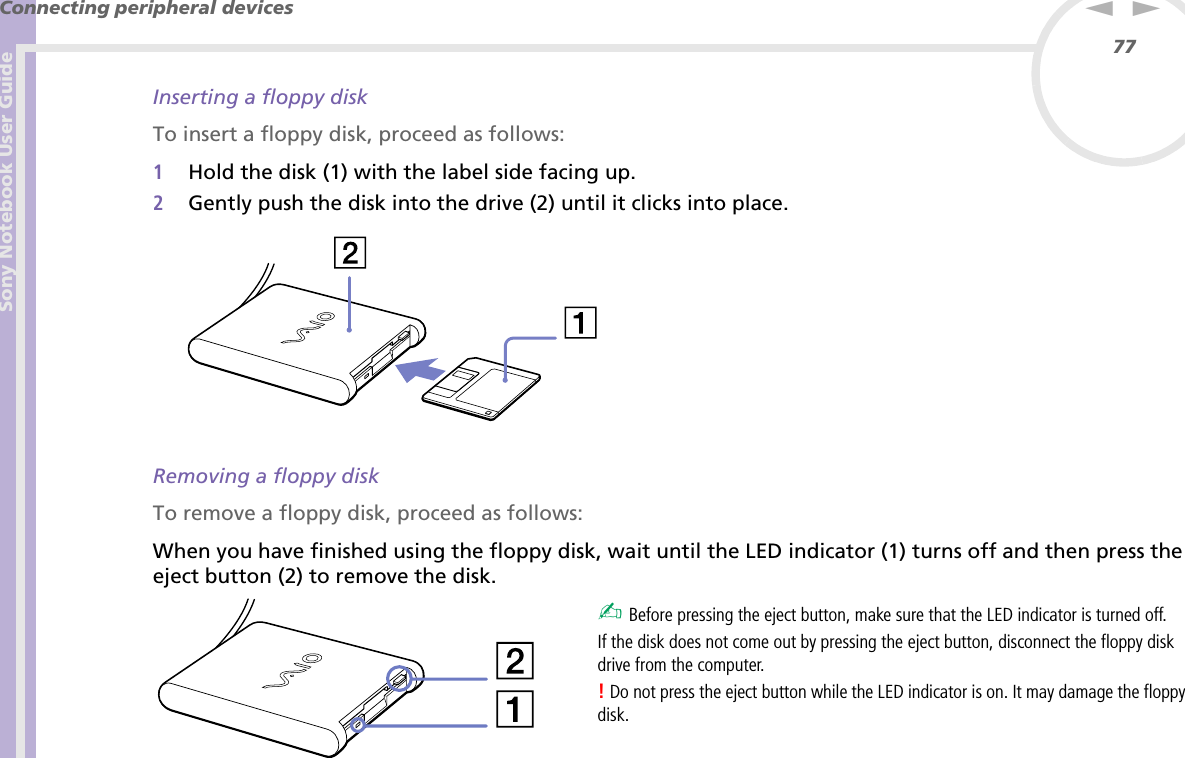 Sony Notebook User GuideConnecting peripheral devices77nNInserting a floppy diskTo insert a floppy disk, proceed as follows:1Hold the disk (1) with the label side facing up.2Gently push the disk into the drive (2) until it clicks into place. Removing a floppy diskTo remove a floppy disk, proceed as follows:When you have finished using the floppy disk, wait until the LED indicator (1) turns off and then press the eject button (2) to remove the disk. ✍ Before pressing the eject button, make sure that the LED indicator is turned off.If the disk does not come out by pressing the eject button, disconnect the floppy disk drive from the computer.! Do not press the eject button while the LED indicator is on. It may damage the floppy disk.