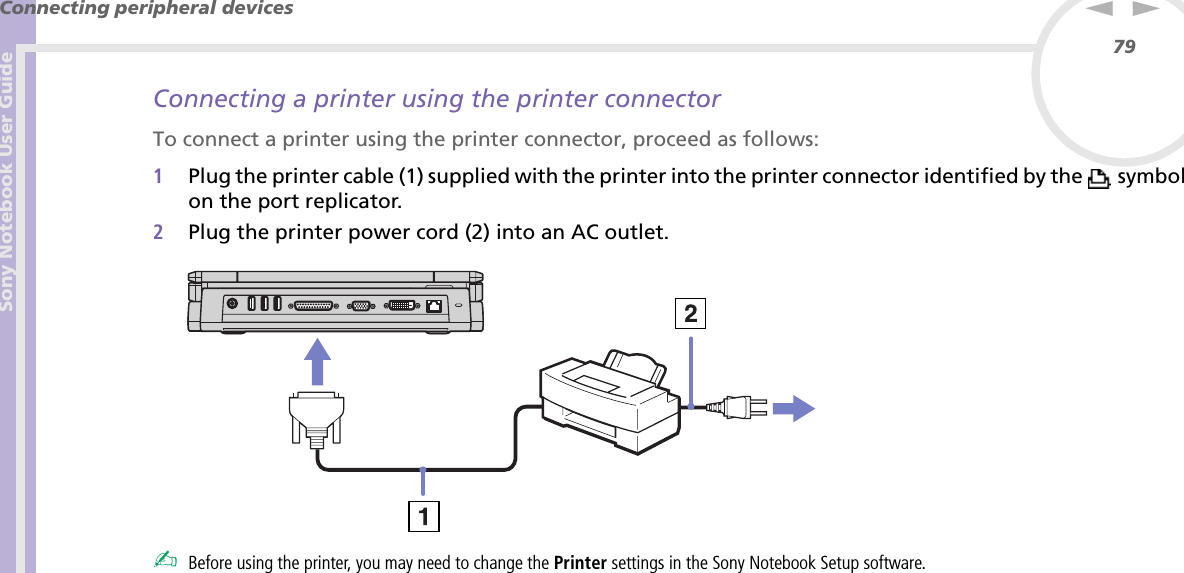 Sony Notebook User GuideConnecting peripheral devices79nNConnecting a printer using the printer connectorTo connect a printer using the printer connector, proceed as follows:1Plug the printer cable (1) supplied with the printer into the printer connector identified by the   symbol on the port replicator.2Plug the printer power cord (2) into an AC outlet. ✍Before using the printer, you may need to change the Printer settings in the Sony Notebook Setup software.