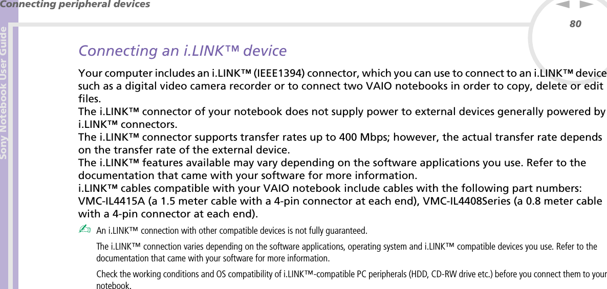 Sony Notebook User GuideConnecting peripheral devices80nNConnecting an i.LINK™ deviceYour computer includes an i.LINK™ (IEEE1394) connector, which you can use to connect to an i.LINK™ device such as a digital video camera recorder or to connect two VAIO notebooks in order to copy, delete or edit files.The i.LINK™ connector of your notebook does not supply power to external devices generally powered by i.LINK™ connectors.The i.LINK™ connector supports transfer rates up to 400 Mbps; however, the actual transfer rate depends on the transfer rate of the external device.The i.LINK™ features available may vary depending on the software applications you use. Refer to the documentation that came with your software for more information.i.LINK™ cables compatible with your VAIO notebook include cables with the following part numbers: VMC-IL4415A (a 1.5 meter cable with a 4-pin connector at each end), VMC-IL4408Series (a 0.8 meter cable with a 4-pin connector at each end).✍An i.LINK™ connection with other compatible devices is not fully guaranteed.The i.LINK™ connection varies depending on the software applications, operating system and i.LINK™ compatible devices you use. Refer to the documentation that came with your software for more information.Check the working conditions and OS compatibility of i.LINK™-compatible PC peripherals (HDD, CD-RW drive etc.) before you connect them to your notebook.