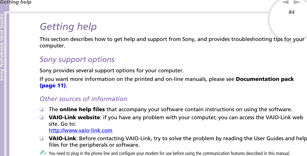 Sony Notebook User GuideGetting help84nNGetting helpThis section describes how to get help and support from Sony, and provides troubleshooting tips for your computer.Sony support optionsSony provides several support options for your computer.If you want more information on the printed and on-line manuals, please see Documentation pack (page 11).Other sources of information❑The online help files that accompany your software contain instructions on using the software.❑VAIO-Link website: if you have any problem with your computer, you can access the VAIO-Link web site. Go to:http://www.vaio-link.com❑VAIO-Link: Before contacting VAIO-Link, try to solve the problem by reading the User Guides and help files for the peripherals or software.✍You need to plug in the phone line and configure your modem for use before using the communication features described in this manual.