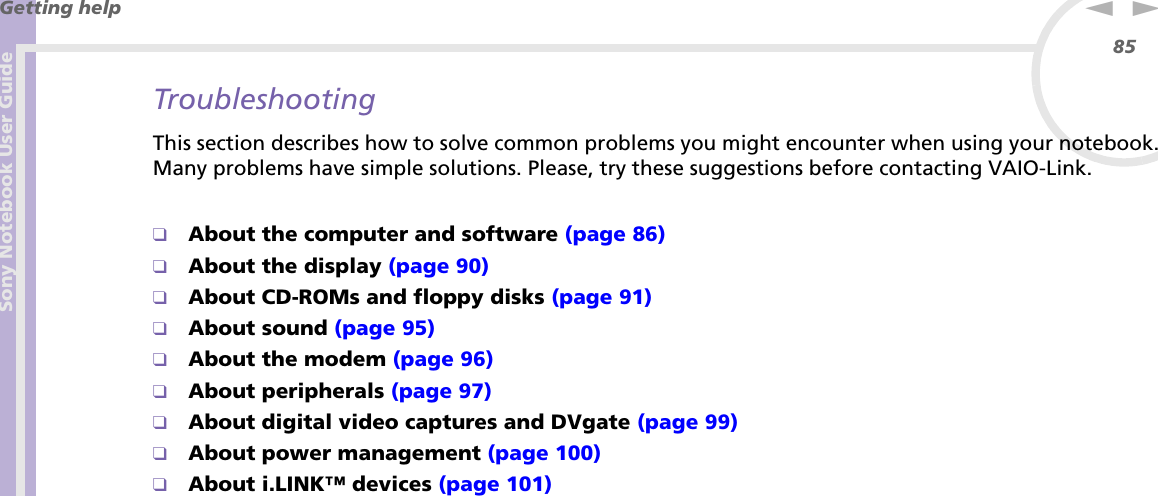 Sony Notebook User GuideGetting help85nNTroubleshootingThis section describes how to solve common problems you might encounter when using your notebook. Many problems have simple solutions. Please, try these suggestions before contacting VAIO-Link.❑About the computer and software (page 86)❑About the display (page 90)❑About CD-ROMs and floppy disks (page 91)❑About sound (page 95)❑About the modem (page 96)❑About peripherals (page 97)❑About digital video captures and DVgate (page 99)❑About power management (page 100)❑About i.LINK™ devices (page 101)