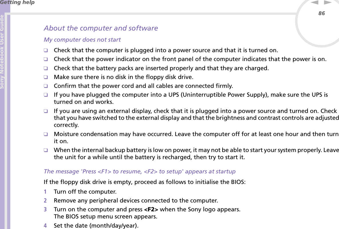 Sony Notebook User GuideGetting help86nNAbout the computer and softwareMy computer does not start❑Check that the computer is plugged into a power source and that it is turned on.❑Check that the power indicator on the front panel of the computer indicates that the power is on.❑Check that the battery packs are inserted properly and that they are charged.❑Make sure there is no disk in the floppy disk drive.❑Confirm that the power cord and all cables are connected firmly.❑If you have plugged the computer into a UPS (Uninterruptible Power Supply), make sure the UPS is turned on and works.❑If you are using an external display, check that it is plugged into a power source and turned on. Check that you have switched to the external display and that the brightness and contrast controls are adjusted correctly.❑Moisture condensation may have occurred. Leave the computer off for at least one hour and then turn it on.❑When the internal backup battery is low on power, it may not be able to start your system properly. Leave the unit for a while until the battery is recharged, then try to start it.The message &apos;Press &lt;F1&gt; to resume, &lt;F2&gt; to setup&apos; appears at startupIf the floppy disk drive is empty, proceed as follows to initialise the BIOS:1Turn off the computer.2Remove any peripheral devices connected to the computer.3Turn on the computer and press &lt;F2&gt; when the Sony logo appears.The BIOS setup menu screen appears.4Set the date (month/day/year).