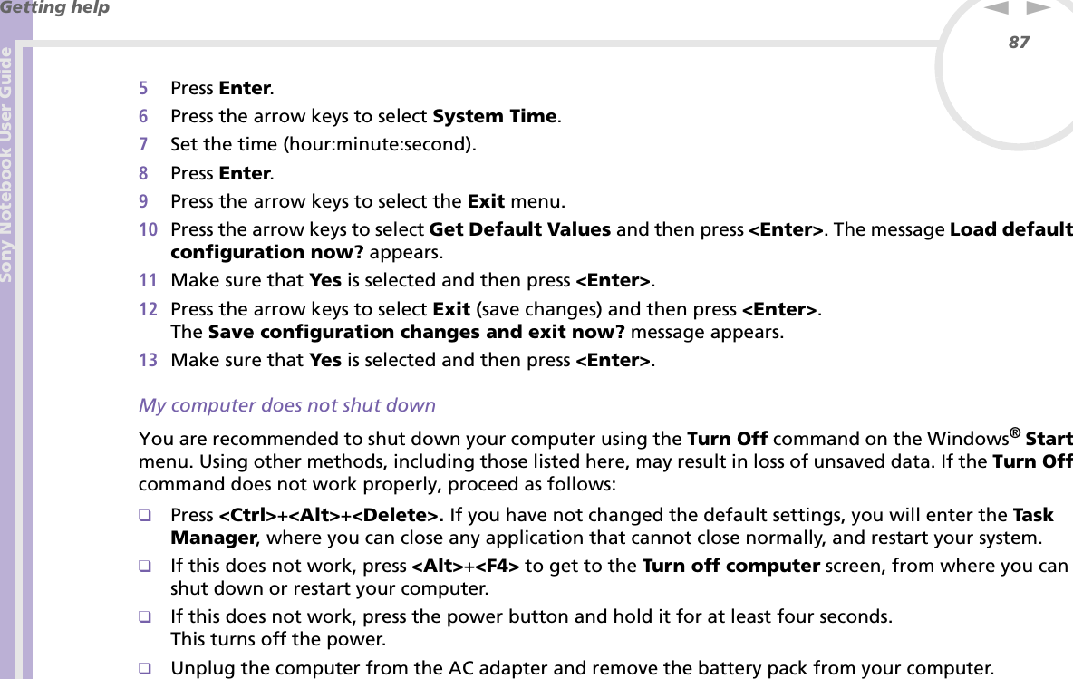Sony Notebook User GuideGetting help87nN5Press Enter.6Press the arrow keys to select System Time.7Set the time (hour:minute:second).8Press Enter.9Press the arrow keys to select the Exit menu.10 Press the arrow keys to select Get Default Values and then press &lt;Enter&gt;. The message Load default configuration now? appears.11 Make sure that Yes is selected and then press &lt;Enter&gt;.12 Press the arrow keys to select Exit (save changes) and then press &lt;Enter&gt;.The Save configuration changes and exit now? message appears.13 Make sure that Yes is selected and then press &lt;Enter&gt;.My computer does not shut downYou are recommended to shut down your computer using the Turn Off command on the Windows®Start menu. Using other methods, including those listed here, may result in loss of unsaved data. If the Turn Off command does not work properly, proceed as follows:❑Press &lt;Ctrl&gt;+&lt;Alt&gt;+&lt;Delete&gt;. If you have not changed the default settings, you will enter the Task Manager, where you can close any application that cannot close normally, and restart your system.❑If this does not work, press &lt;Alt&gt;+&lt;F4&gt; to get to the Turn off computer screen, from where you can shut down or restart your computer.❑If this does not work, press the power button and hold it for at least four seconds.This turns off the power.❑Unplug the computer from the AC adapter and remove the battery pack from your computer.