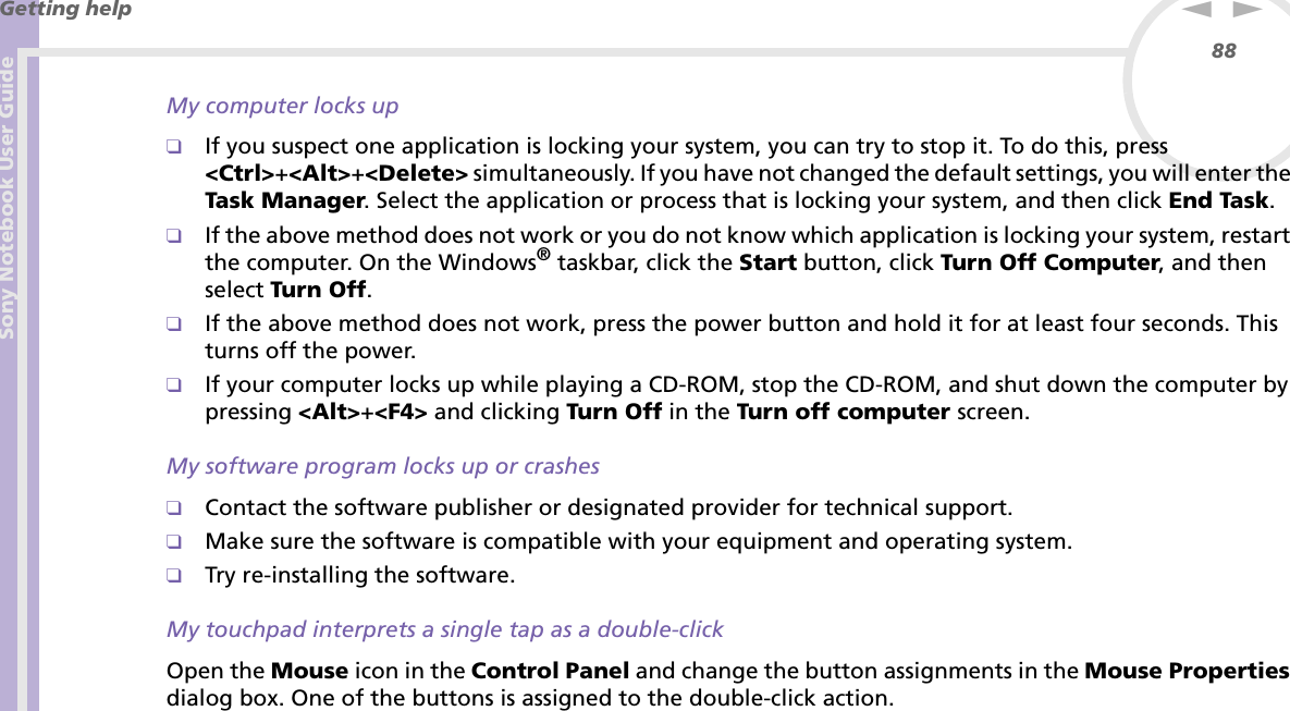 Sony Notebook User GuideGetting help88nNMy computer locks up❑If you suspect one application is locking your system, you can try to stop it. To do this, press &lt;Ctrl&gt;+&lt;Alt&gt;+&lt;Delete&gt; simultaneously. If you have not changed the default settings, you will enter the Task Manager. Select the application or process that is locking your system, and then click End Task.❑If the above method does not work or you do not know which application is locking your system, restart the computer. On the Windows® taskbar, click the Start button, click Turn Off Computer, and then select Turn Off.❑If the above method does not work, press the power button and hold it for at least four seconds. This turns off the power.❑If your computer locks up while playing a CD-ROM, stop the CD-ROM, and shut down the computer by pressing &lt;Alt&gt;+&lt;F4&gt; and clicking Turn Off in the Turn off computer screen.My software program locks up or crashes❑Contact the software publisher or designated provider for technical support.❑Make sure the software is compatible with your equipment and operating system.❑Try re-installing the software.My touchpad interprets a single tap as a double-clickOpen the Mouse icon in the Control Panel and change the button assignments in the Mouse Properties dialog box. One of the buttons is assigned to the double-click action.