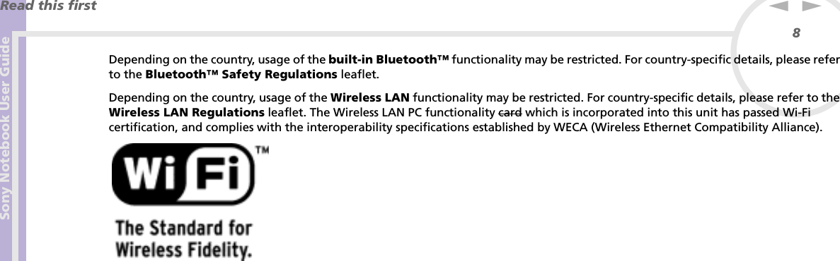 Sony Notebook User GuideRead this first8nNDepending on the country, usage of the built-in Bluetooth™ functionality may be restricted. For country-specific details, please refer to the Bluetooth™ Safety Regulations leaflet.Depending on the country, usage of the Wireless LAN functionality may be restricted. For country-specific details, please refer to the Wireless LAN Regulations leaflet. The Wireless LAN PC functionality card which is incorporated into this unit has passed Wi-Fi certification, and complies with the interoperability specifications established by WECA (Wireless Ethernet Compatibility Alliance).