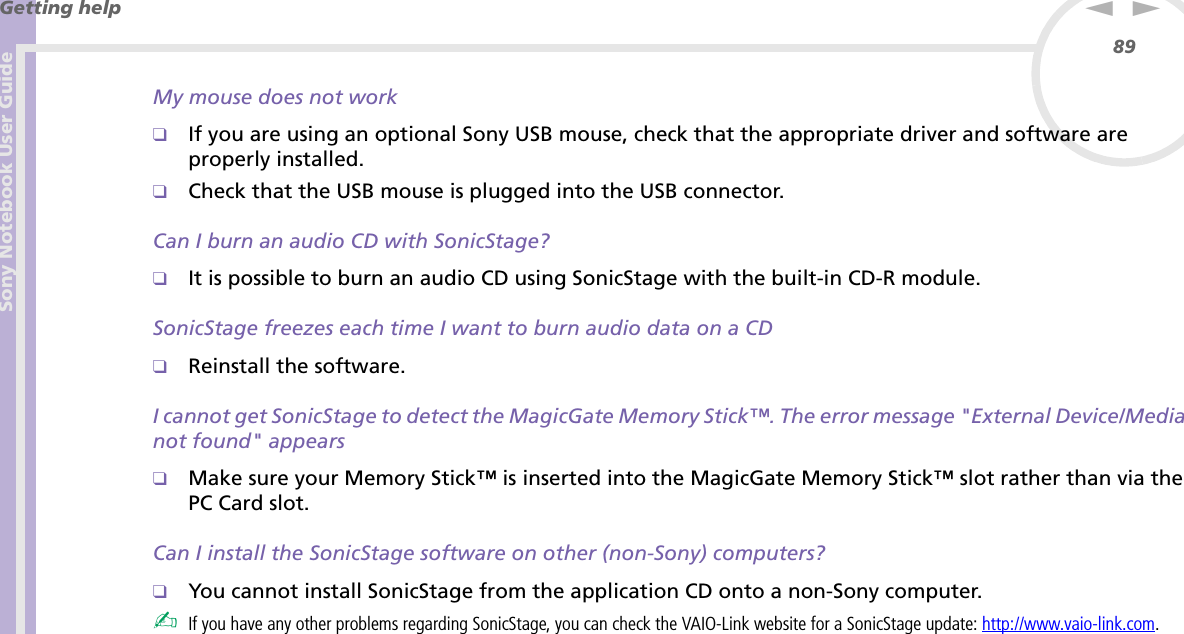 Sony Notebook User GuideGetting help89nNMy mouse does not work❑If you are using an optional Sony USB mouse, check that the appropriate driver and software are properly installed.❑Check that the USB mouse is plugged into the USB connector.Can I burn an audio CD with SonicStage?❑It is possible to burn an audio CD using SonicStage with the built-in CD-R module.SonicStage freezes each time I want to burn audio data on a CD❑Reinstall the software.I cannot get SonicStage to detect the MagicGate Memory Stick™. The error message &quot;External Device/Media not found&quot; appears❑Make sure your Memory Stick™ is inserted into the MagicGate Memory Stick™ slot rather than via the PC Card slot.Can I install the SonicStage software on other (non-Sony) computers? ❑You cannot install SonicStage from the application CD onto a non-Sony computer.✍If you have any other problems regarding SonicStage, you can check the VAIO-Link website for a SonicStage update: http://www.vaio-link.com.
