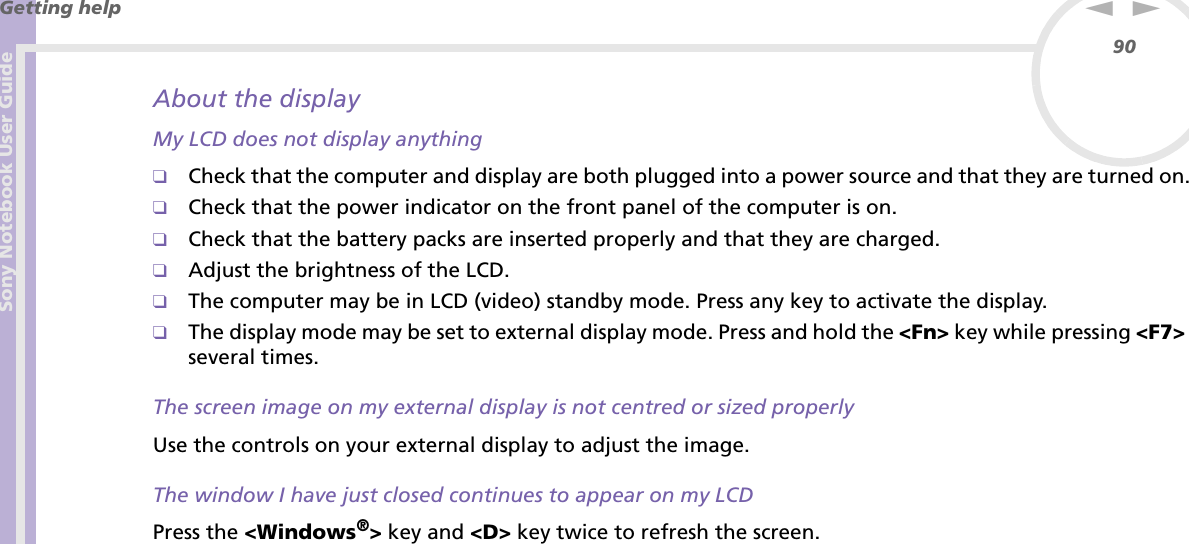 Sony Notebook User GuideGetting help90nNAbout the displayMy LCD does not display anything❑Check that the computer and display are both plugged into a power source and that they are turned on.❑Check that the power indicator on the front panel of the computer is on.❑Check that the battery packs are inserted properly and that they are charged.❑Adjust the brightness of the LCD.❑The computer may be in LCD (video) standby mode. Press any key to activate the display.❑The display mode may be set to external display mode. Press and hold the &lt;Fn&gt; key while pressing &lt;F7&gt; several times.The screen image on my external display is not centred or sized properlyUse the controls on your external display to adjust the image.The window I have just closed continues to appear on my LCDPress the &lt;Windows®&gt; key and &lt;D&gt; key twice to refresh the screen.
