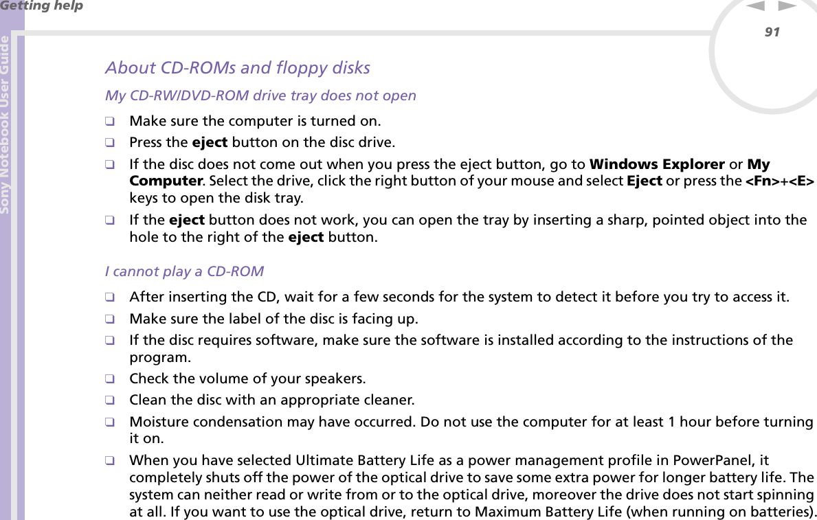 Sony Notebook User GuideGetting help91nNAbout CD-ROMs and floppy disksMy CD-RW/DVD-ROM drive tray does not open❑Make sure the computer is turned on.❑Press the eject button on the disc drive.❑If the disc does not come out when you press the eject button, go to Windows Explorer or My Computer. Select the drive, click the right button of your mouse and select Eject or press the &lt;Fn&gt;+&lt;E&gt; keys to open the disk tray.❑If the eject button does not work, you can open the tray by inserting a sharp, pointed object into the hole to the right of the eject button.I cannot play a CD-ROM❑After inserting the CD, wait for a few seconds for the system to detect it before you try to access it.❑Make sure the label of the disc is facing up.❑If the disc requires software, make sure the software is installed according to the instructions of the program.❑Check the volume of your speakers.❑Clean the disc with an appropriate cleaner.❑Moisture condensation may have occurred. Do not use the computer for at least 1 hour before turning it on.❑When you have selected Ultimate Battery Life as a power management profile in PowerPanel, it completely shuts off the power of the optical drive to save some extra power for longer battery life. The system can neither read or write from or to the optical drive, moreover the drive does not start spinning at all. If you want to use the optical drive, return to Maximum Battery Life (when running on batteries).