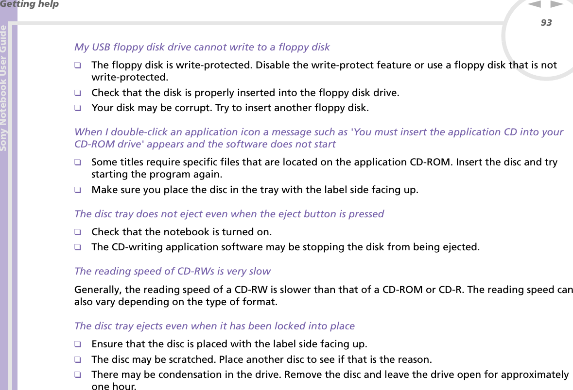 Sony Notebook User GuideGetting help93nNMy USB floppy disk drive cannot write to a floppy disk❑The floppy disk is write-protected. Disable the write-protect feature or use a floppy disk that is not write-protected.❑Check that the disk is properly inserted into the floppy disk drive.❑Your disk may be corrupt. Try to insert another floppy disk.When I double-click an application icon a message such as &apos;You must insert the application CD into your CD-ROM drive&apos; appears and the software does not start❑Some titles require specific files that are located on the application CD-ROM. Insert the disc and try starting the program again.❑Make sure you place the disc in the tray with the label side facing up.The disc tray does not eject even when the eject button is pressed❑Check that the notebook is turned on.❑The CD-writing application software may be stopping the disk from being ejected.The reading speed of CD-RWs is very slowGenerally, the reading speed of a CD-RW is slower than that of a CD-ROM or CD-R. The reading speed can also vary depending on the type of format.The disc tray ejects even when it has been locked into place❑Ensure that the disc is placed with the label side facing up.❑The disc may be scratched. Place another disc to see if that is the reason.❑There may be condensation in the drive. Remove the disc and leave the drive open for approximately one hour.